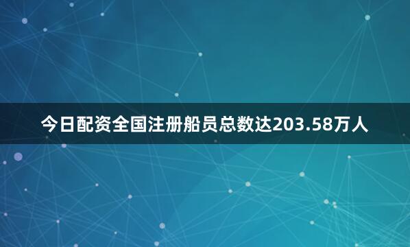 今日配资全国注册船员总数达203.58万人