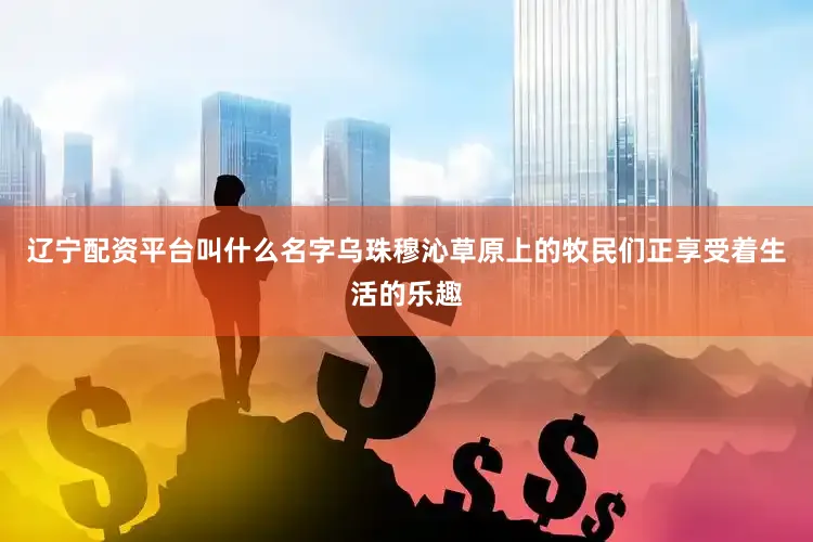 辽宁配资平台叫什么名字乌珠穆沁草原上的牧民们正享受着生活的乐趣