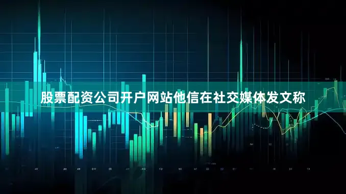 股票配资公司开户网站他信在社交媒体发文称