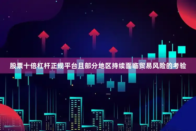 股票十倍杠杆正规平台且部分地区持续面临贸易风险的考验