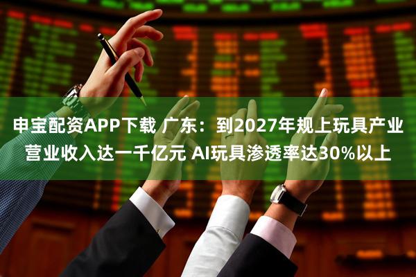 申宝配资APP下载 广东：到2027年规上玩具产业营业收入达一千亿元 AI玩具渗透率达30%以上