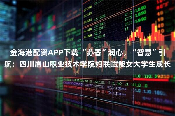金海港配资APP下载 “苏香”润心,“智慧”引航:四川眉山职业技术学院妇联赋能女大学生成长