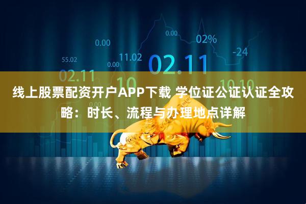 线上股票配资开户APP下载 学位证公证认证全攻略:时长、流程与办理地点详解
