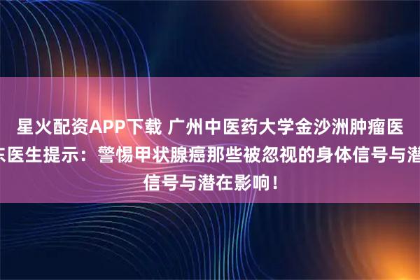 星火配资APP下载 广州中医药大学金沙洲肿瘤医院马晓东医生提示：警惕甲状腺癌那些被忽视的身体信号与潜在影响！