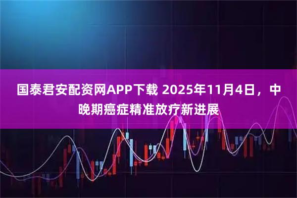 国泰君安配资网APP下载 2025年11月4日，中晚期癌症精准放疗新进展