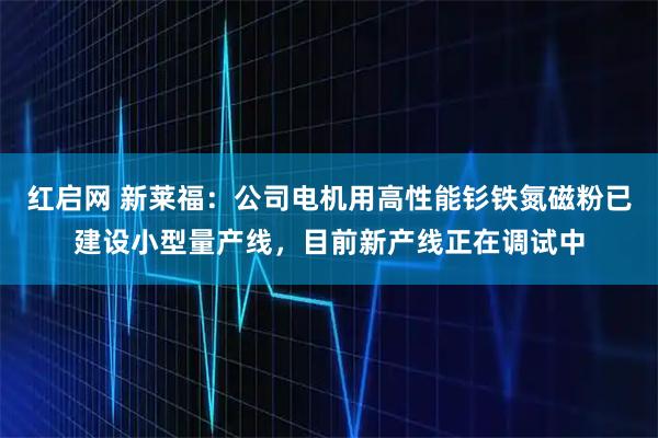 红启网 新莱福：公司电机用高性能钐铁氮磁粉已建设小型量产线，目前新产线正在调试中