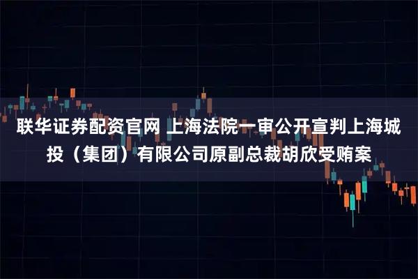 联华证券配资官网 上海法院一审公开宣判上海城投（集团）有限公司原副总裁胡欣受贿案