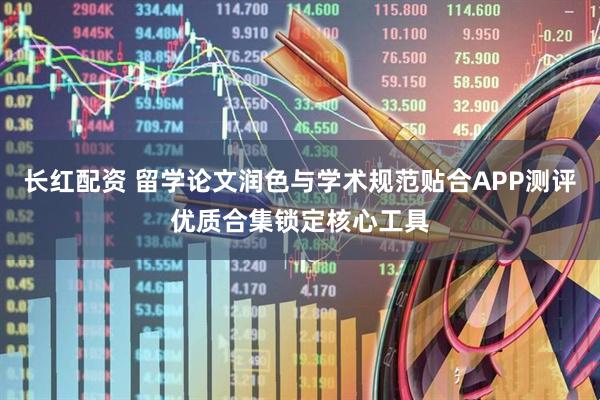 长红配资 留学论文润色与学术规范贴合APP测评优质合集锁定核心工具