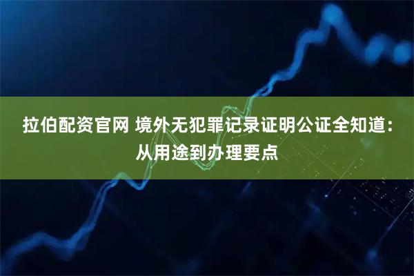 拉伯配资官网 境外无犯罪记录证明公证全知道：从用途到办理要点