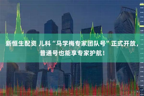 新恒生配资 儿科“马学梅专家团队号”正式开放，普通号也能享专家护航！