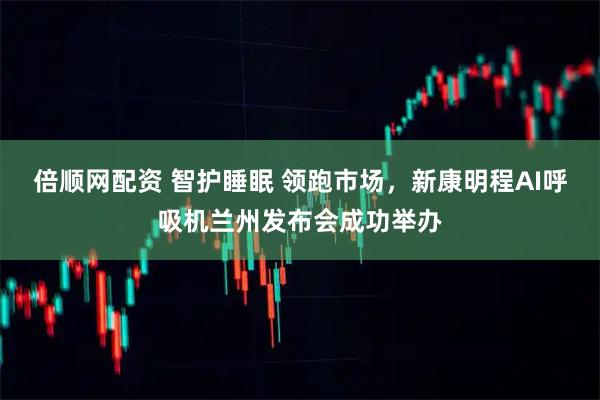 倍顺网配资 智护睡眠 领跑市场，新康明程AI呼吸机兰州发布会成功举办
