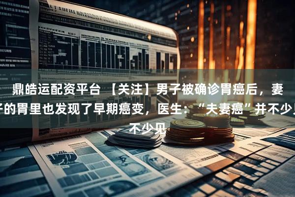 鼎皓运配资平台 【关注】男子被确诊胃癌后,妻子的胃里也发现了早期癌变,医生:“夫妻癌”并不少见