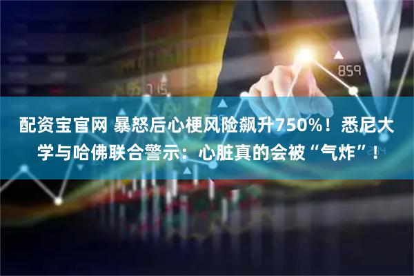 配资宝官网 暴怒后心梗风险飙升750%!悉尼大学与哈佛联合警示:心脏真的会被“气炸”!