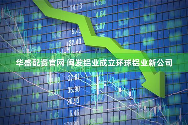 华盛配资官网 闽发铝业成立环球铝业新公司