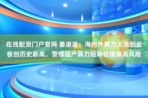 在线配资门户官网 姜凌波：海内外算力大涨创业板创历史新高，警惕国产算力短期估值偏高风险