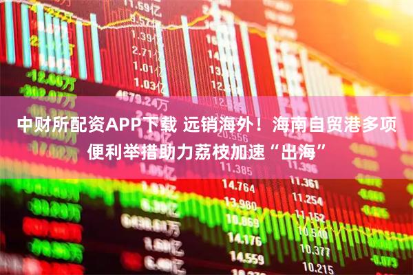 中财所配资APP下载 远销海外!海南自贸港多项便利举措助力荔枝加速“出海”