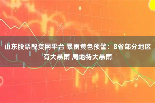 山东股票配资网平台 暴雨黄色预警：8省部分地区有大暴雨 局地特大暴雨