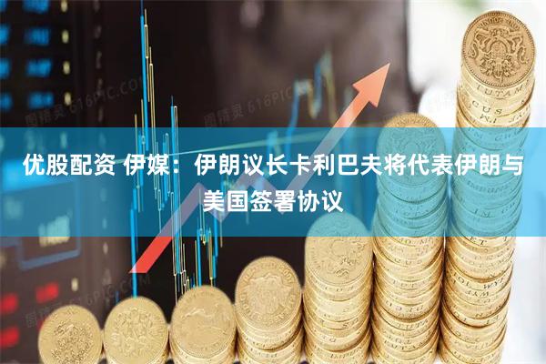 优股配资 伊媒：伊朗议长卡利巴夫将代表伊朗与美国签署协议