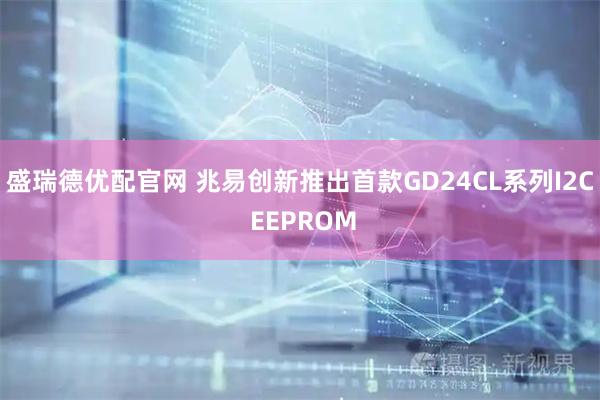 盛瑞德优配官网 兆易创新推出首款GD24CL系列I2C EEPROM